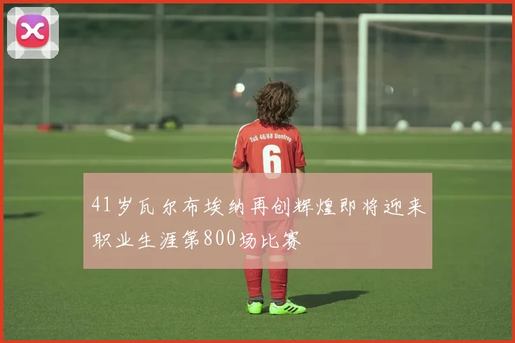 41岁瓦尔布埃纳再创辉煌即将迎来职业生涯第800场比赛