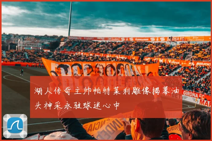 湖人传奇主帅帕特莱利雕像揭幕油头神采永驻球迷心中