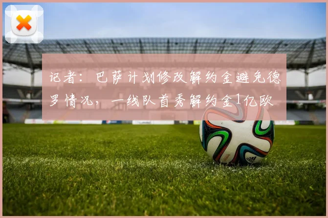 记者：巴萨计划修改解约金避免德罗情况，一线队首秀解约金1亿欧