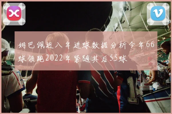 姆巴佩近八年进球数据分析今年66球领跑2022年紧随其后55球