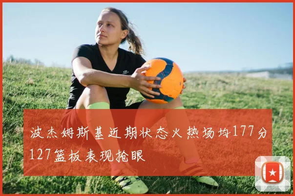 波杰姆斯基近期状态火热场均177分127篮板表现抢眼