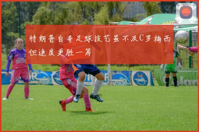 特朗普自夸足球技艺虽不及C罗梅西但速度更胜一筹