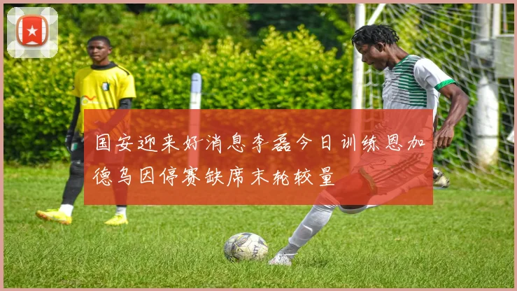 国安迎来好消息李磊今日训练恩加德乌因停赛缺席末轮较量