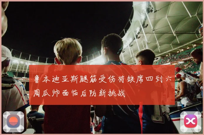 鲁本迪亚斯腿筋受伤将缺席四到六周瓜帅面临后防新挑战