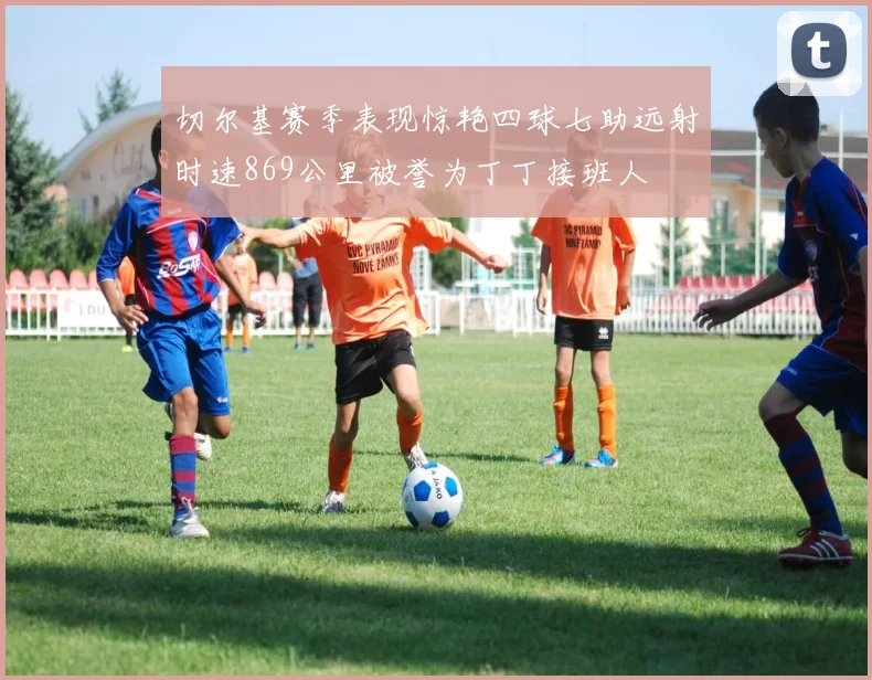 切尔基赛季表现惊艳四球七助远射时速869公里被誉为丁丁接班人