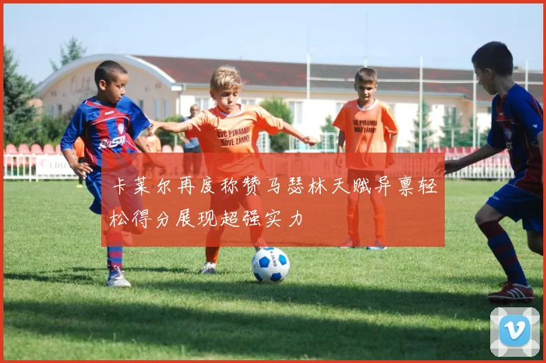 卡莱尔再度称赞马瑟林天赋异禀轻松得分展现超强实力