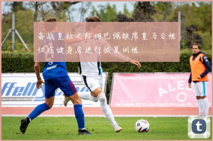 备战皇社之际姆巴佩缺席皇马合练仅在健身房进行恢复训练