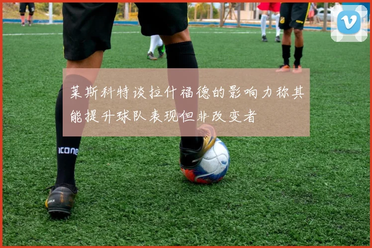 莱斯科特谈拉什福德的影响力称其能提升球队表现但非改变者