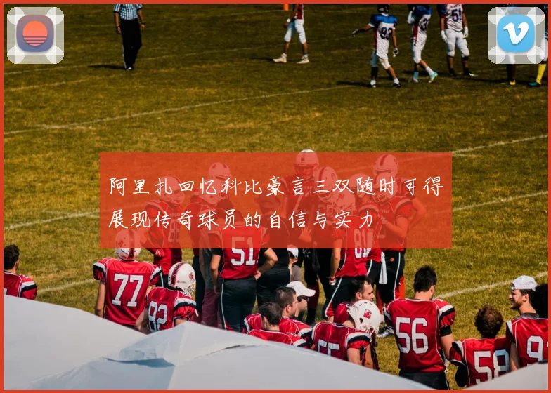 阿里扎回忆科比豪言三双随时可得展现传奇球员的自信与实力
