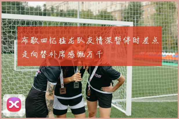布歇回忆猛龙队友情深暂停时差点走向替补席感慨万千
