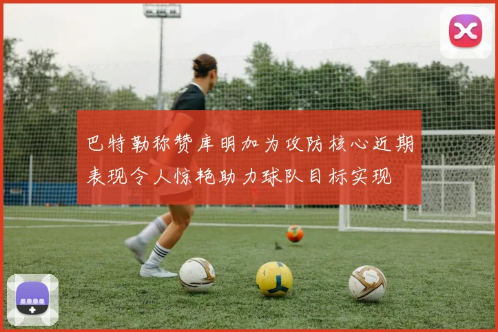 巴特勒称赞库明加为攻防核心近期表现令人惊艳助力球队目标实现
