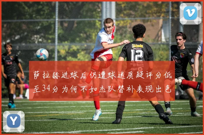萨拉赫进球后仍遭球迷质疑评分低至34分为何不如杰队替补表现出色