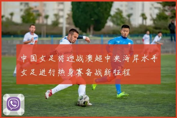 中国女足将迎战澳超中央海岸水手女足进行热身赛备战新征程