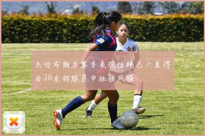 杰伦布朗本赛季表现惊艳已六度得分30东部球员中独领风骚
