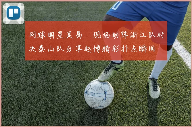 网球明星吴易昺现场助阵浙江队对决泰山队分享赵博精彩扑点瞬间