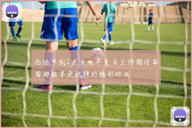 西协甲倒2差点绝平皇马主帅期待每周都能享受这样的精彩对决