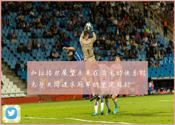 加拉格尔展望未来在马竞的快乐时光与共同追求冠军的坚定目标