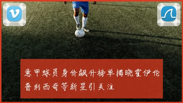 意甲球员身价飙升榜单揭晓霍伊伦普利西奇等新星引关注