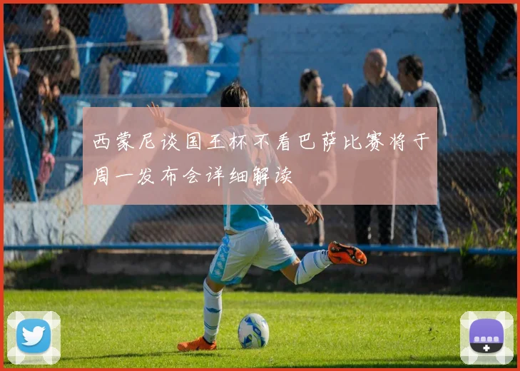 西蒙尼谈国王杯不看巴萨比赛将于周一发布会详细解读