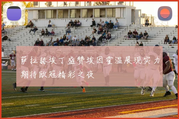 萨拉赫埃丁盛赞埃因霍温展现实力期待欧冠精彩之夜