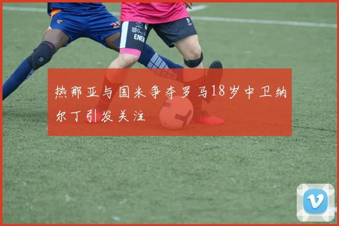 热那亚与国米争夺罗马18岁中卫纳尔丁引发关注