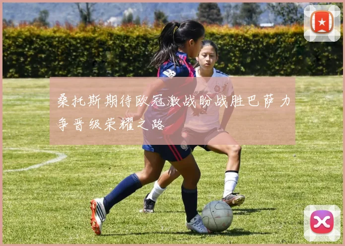 桑托斯期待欧冠激战盼战胜巴萨力争晋级荣耀之路
