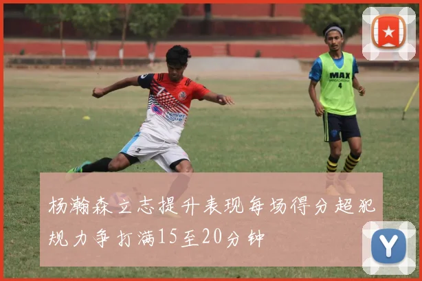 杨瀚森立志提升表现每场得分超犯规力争打满15至20分钟