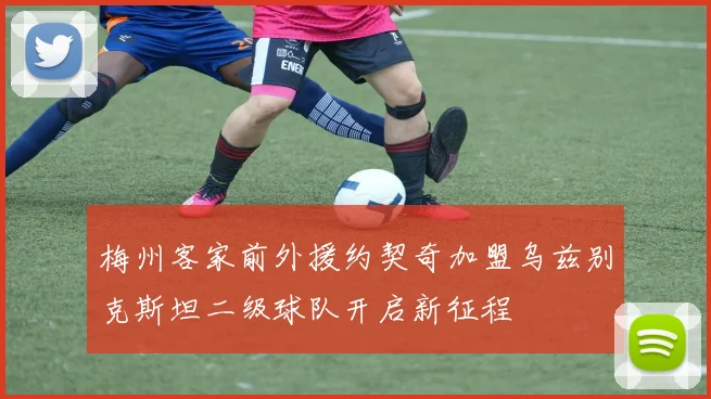 梅州客家前外援约契奇加盟乌兹别克斯坦二级球队开启新征程