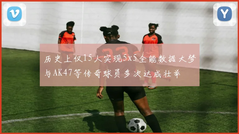 历史上仅15人实现5x5全能数据大梦与AK47等传奇球员多次达成壮举