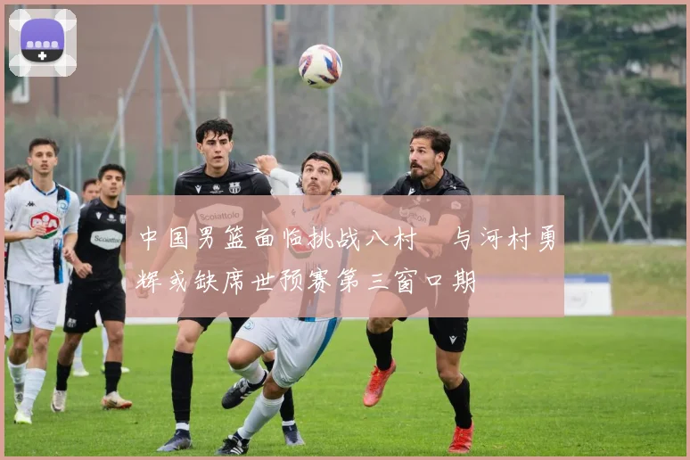 中国男篮面临挑战八村塁与河村勇辉或缺席世预赛第三窗口期
