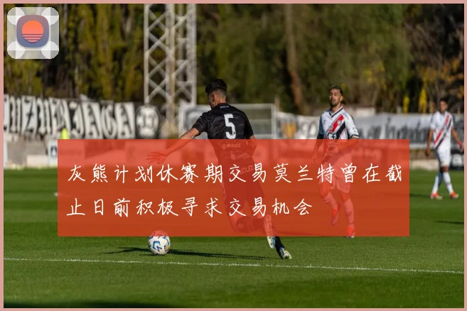 灰熊计划休赛期交易莫兰特曾在截止日前积极寻求交易机会