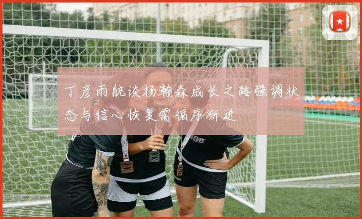 丁彦雨航谈杨瀚森成长之路强调状态与信心恢复需循序渐进