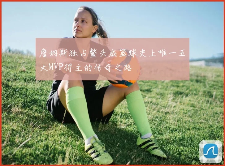 詹姆斯独占鳌头成篮球史上唯一五大MVP得主的传奇之路