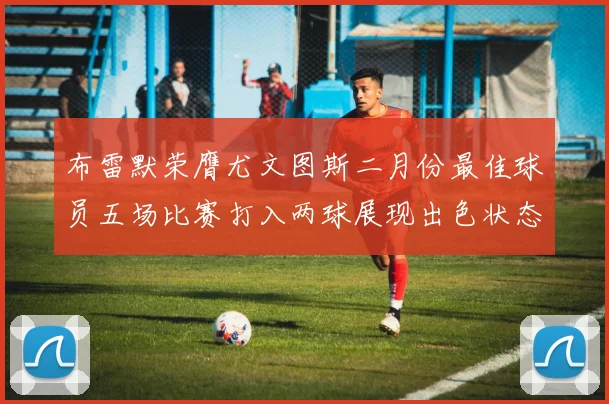 布雷默荣膺尤文图斯二月份最佳球员五场比赛打入两球展现出色状态