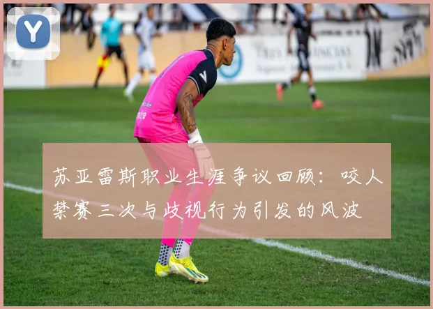 苏亚雷斯职业生涯争议回顾：咬人禁赛三次与歧视行为引发的风波