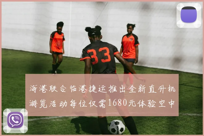 海港联合临港捷运推出全新直升机游览活动每位仅需1680元体验空中美景