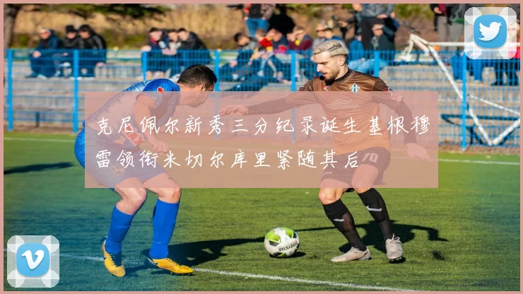 克尼佩尔新秀三分纪录诞生基根穆雷领衔米切尔库里紧随其后