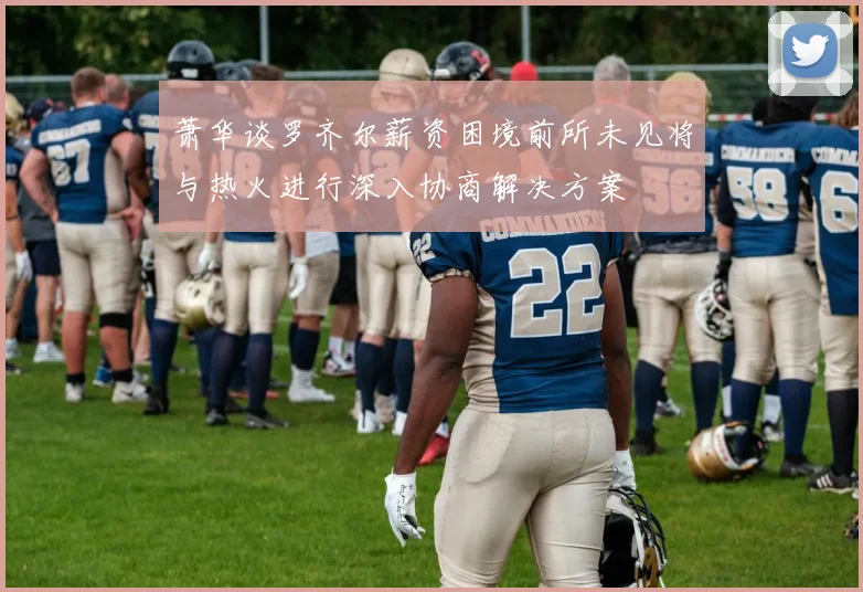 萧华谈罗齐尔薪资困境前所未见将与热火进行深入协商解决方案